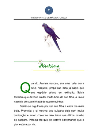 HISTÓRINHAS DE MÃE NATUREZA
24
Ararina
uando Ararina nasceu, era uma bela arara
azul. Naquele tempo sua mãe já sabia que
sua espécie estava em extinção. Sabia
também que deveria cuidar muito bem de sua filha, a única
nascida de sua ninhada de quatro ovinhos.
Sentia-se orgulhosa por ver sua filha a cada dia mais
bela. Prometia a si mesma que cuidaria dela com muita
dedicação e amor, como se isso fosse sua última missão
de pássaro. Parecia até que ela estava adivinhando que o
pior estava por vir.
Q
 