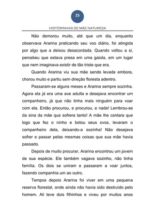 HISTÓRINHAS DE MÃE NATUREZA
25
Não demorou muito, até que um dia, enquanto
observava Ararina praticando seu voo diário, foi atingida
por algo que a deixou desacordada. Quando voltou a si,
percebeu que estava presa em uma gaiola, em um lugar
que nem imaginava existir de tão triste que era.
Quando Ararina viu sua mãe sendo levada embora,
chorou muito e partiu sem direção floresta adentro.
Passaram-se alguns meses e Ararina sempre sozinha.
Agora ela já era uma ave adulta e desejava encontrar um
companheiro, já que não tinha mais ninguém para voar
com ela. Então procurou, e procurou, e nada! Lembrou-se
da sina da mãe que sofrera tanto! A mãe lhe contara que
logo que fez o ninho e botou seus ovos, levaram o
companheiro dela, deixando-a sozinha! Não desejava
sofrer e passar pelas mesmas coisas que sua mãe havia
passado.
Depois de muito procurar, Ararina encontrou um jovem
de sua espécie. Ele também vagava sozinho, não tinha
família. Os dois se uniram e passaram a voar juntos,
fazendo companhia um ao outro.
Tempos depois Ararina foi viver em uma pequena
reserva florestal, onde ainda não havia sido destruído pelo
homem. Ali teve dois filhinhos e viveu por muitos anos
 