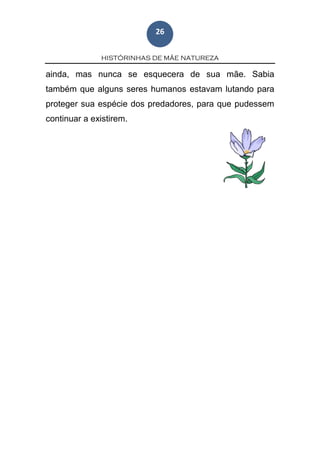 HISTÓRINHAS DE MÃE NATUREZA
26
ainda, mas nunca se esquecera de sua mãe. Sabia
também que alguns seres humanos estavam lutando para
proteger sua espécie dos predadores, para que pudessem
continuar a existirem.
 