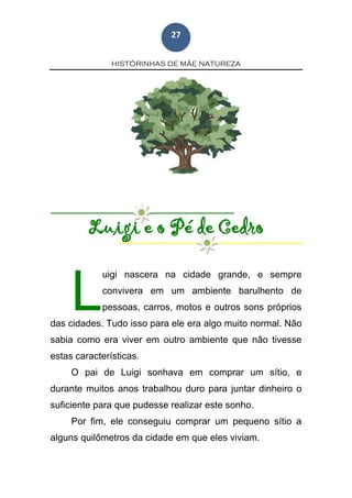 HISTÓRINHAS DE MÃE NATUREZA
27
Luigi e o Pé de Cedro
uigi nascera na cidade grande, e sempre
convivera em um ambiente barulhento de
pessoas, carros, motos e outros sons próprios
das cidades. Tudo isso para ele era algo muito normal. Não
sabia como era viver em outro ambiente que não tivesse
estas características.
O pai de Luigi sonhava em comprar um sítio, e
durante muitos anos trabalhou duro para juntar dinheiro o
suficiente para que pudesse realizar este sonho.
Por fim, ele conseguiu comprar um pequeno sítio a
alguns quilômetros da cidade em que eles viviam.
L
 
