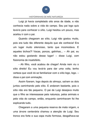 HISTÓRINHAS DE MÃE NATUREZA
28
Luigi já havia completado oito anos de idade, e não
conhecia nada sobre a vida do campo. Seu pai logo quis
levá-lo para conhecer o sítio. Luigi hesitou um pouco, mas
aceitou ir com o pai.
Quando chegaram ao sítio, Luigi não gostou muito,
pois era tudo tão diferente daquilo que ele conhecia! Era
um lugar muito silencioso, tanto que incomodava. E
aqueles bichos?! Vacas, porcos, galinhas... – Ah pai, eu
não estou gostando desse lugar! – disse Luigi, com
fisionomia de insatisfeito.
- Ah filho, você acabou de chegar! Ainda nem viu o
sítio direito! Eu vou levá-lo para dar uma volta, tenho
certeza que você irá se familiarizar com o sítio logo, logo. –
disse o pai com animação.
Assim fizeram, logo depois do almoço, saíram os dois
juntos caminhando pelo sítio. E andaram bastante, pois o
sítio não era tão pequeno. O pai de Luigi desejava muito
que o filho se interessasse pela natureza, pelos animais e
pela vida do campo, então, enquanto caminhavam foi lhe
explicando tudo.
Chegaram a uma pequena reserva de mata virgem, e
uma árvore centenária chamou a atenção de Luigi. Seu
tronco era forte e sua copa muito formosa, desgalhava-se
 