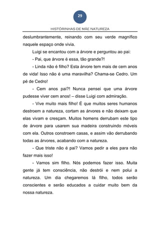 HISTÓRINHAS DE MÃE NATUREZA
29
deslumbrantemente, reinando com seu verde magnífico
naquele espaço onde vivia.
Luigi se encantou com a árvore e perguntou ao pai:
- Pai, que árvore é essa, tão grande?!
- Linda não é filho? Esta árvore tem mais de cem anos
de vida! Isso não é uma maravilha? Chama-se Cedro. Um
pé de Cedro!
- Cem anos pai?! Nunca pensei que uma árvore
pudesse viver cem anos! – disse Luigi com admiração.
- Vive muito mais filho! É que muitos seres humanos
destroem a natureza, cortam as árvores e não deixam que
elas vivam e cresçam. Muitos homens derrubam este tipo
de árvore para usarem sua madeira construindo móveis
com ela. Outros constroem casas, e assim vão derrubando
todas as árvores, acabando com a natureza.
- Que triste não é pai? Vamos pedir a eles para não
fazer mais isso!
- Vamos sim filho. Nós podemos fazer isso. Muita
gente já tem consciência, não destrói e nem polui a
natureza. Um dia chegaremos lá filho, todos serão
conscientes e serão educados a cuidar muito bem da
nossa natureza.
 