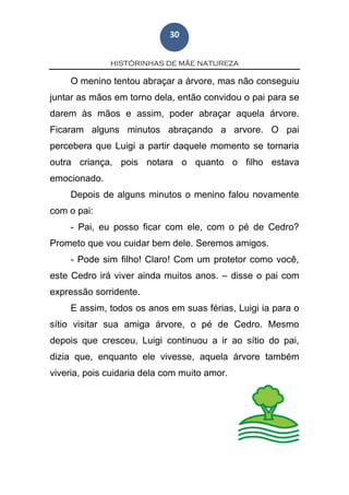 HISTÓRINHAS DE MÃE NATUREZA
30
O menino tentou abraçar a árvore, mas não conseguiu
juntar as mãos em torno dela, então convidou o pai para se
darem às mãos e assim, poder abraçar aquela árvore.
Ficaram alguns minutos abraçando a arvore. O pai
percebera que Luigi a partir daquele momento se tornaria
outra criança, pois notara o quanto o filho estava
emocionado.
Depois de alguns minutos o menino falou novamente
com o pai:
- Pai, eu posso ficar com ele, com o pé de Cedro?
Prometo que vou cuidar bem dele. Seremos amigos.
- Pode sim filho! Claro! Com um protetor como você,
este Cedro irá viver ainda muitos anos. – disse o pai com
expressão sorridente.
E assim, todos os anos em suas férias, Luigi ia para o
sítio visitar sua amiga árvore, o pé de Cedro. Mesmo
depois que cresceu, Luigi continuou a ir ao sítio do pai,
dizia que, enquanto ele vivesse, aquela árvore também
viveria, pois cuidaria dela com muito amor.
 