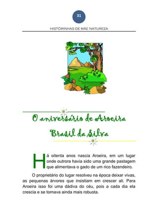HISTÓRINHAS DE MÃE NATUREZA
31
O aniversário de Aroeira
Brasil da Silva
á oitenta anos nascia Aroeira, em um lugar
onde outrora havia sido uma grande pastagem
que alimentava o gado de um rico fazendeiro.
O proprietário do lugar resolveu na época deixar vivas,
as pequenas árvores que insistiam em crescer ali. Para
Aroeira isso foi uma dádiva do céu, pois a cada dia ela
crescia e se tornava ainda mais robusta.
H
 