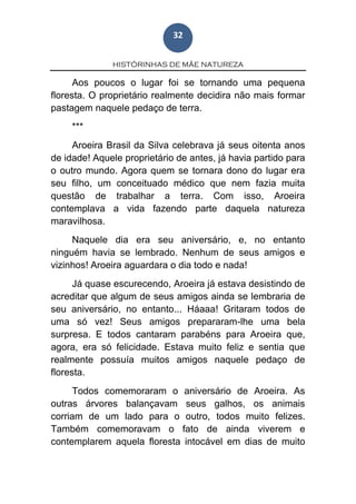 HISTÓRINHAS DE MÃE NATUREZA
32
Aos poucos o lugar foi se tornando uma pequena
floresta. O proprietário realmente decidira não mais formar
pastagem naquele pedaço de terra.
***
Aroeira Brasil da Silva celebrava já seus oitenta anos
de idade! Aquele proprietário de antes, já havia partido para
o outro mundo. Agora quem se tornara dono do lugar era
seu filho, um conceituado médico que nem fazia muita
questão de trabalhar a terra. Com isso, Aroeira
contemplava a vida fazendo parte daquela natureza
maravilhosa.
Naquele dia era seu aniversário, e, no entanto
ninguém havia se lembrado. Nenhum de seus amigos e
vizinhos! Aroeira aguardara o dia todo e nada!
Já quase escurecendo, Aroeira já estava desistindo de
acreditar que algum de seus amigos ainda se lembraria de
seu aniversário, no entanto... Háaaa! Gritaram todos de
uma só vez! Seus amigos prepararam-lhe uma bela
surpresa. E todos cantaram parabéns para Aroeira que,
agora, era só felicidade. Estava muito feliz e sentia que
realmente possuía muitos amigos naquele pedaço de
floresta.
Todos comemoraram o aniversário de Aroeira. As
outras árvores balançavam seus galhos, os animais
corriam de um lado para o outro, todos muito felizes.
Também comemoravam o fato de ainda viverem e
contemplarem aquela floresta intocável em dias de muito
 