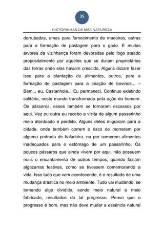 HISTÓRINHAS DE MÃE NATUREZA
35
derrubadas, umas para fornecimento de madeiras, outras
para a formação de pastagem para o gado. E muitas
árvores da vizinhança foram devoradas pelo fogo ateado
propositalmente por aqueles que se diziam proprietários
das terras onde elas haviam crescido. Alguns diziam fazer
isso para a plantação de alimentos, outros, para a
formação de pastagem para a criação de bovinos... –
Bem... eu, Castanhola... Eu permaneci. Continuo existindo
solitária, neste mundo transformado pela ação do homem.
Os pássaros, esses também se tornaram escassos por
aqui. Vez ou outra eu recebo a visita de algum passarinho
meio atordoado e perdido. Alguns deles migraram para a
cidade, onde também correm o risco de morrerem por
alguma pedrada de baladeira, ou por comerem alimentos
inadequados para o estômago de um passarinho. Os
poucos pássaros que ainda vivem por aqui, não possuem
mais o encantamento de outros tempos, quando faziam
algazarras festivas, como se tivessem comemorando a
vida. Isso tudo que vem acontecendo, é o resultado de uma
mudança drástica no meio ambiente. Tudo vai mudando, se
tornando algo dividido, sendo meio natural e meio
fabricado, resultados do tal progresso. Penso que o
progresso é bom, mas não deve mudar a essência natural
 