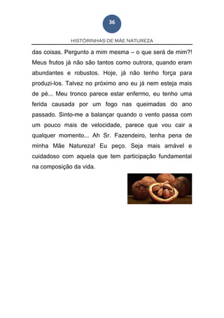 HISTÓRINHAS DE MÃE NATUREZA
36
das coisas. Pergunto a mim mesma – o que será de mim?!
Meus frutos já não são tantos como outrora, quando eram
abundantes e robustos. Hoje, já não tenho força para
produzi-los. Talvez no próximo ano eu já nem esteja mais
de pé... Meu tronco parece estar enfermo, eu tenho uma
ferida causada por um fogo nas queimadas do ano
passado. Sinto-me a balançar quando o vento passa com
um pouco mais de velocidade, parece que vou cair a
qualquer momento... Ah Sr. Fazendeiro, tenha pena de
minha Mãe Natureza! Eu peço. Seja mais amável e
cuidadoso com aquela que tem participação fundamental
na composição da vida.
 
