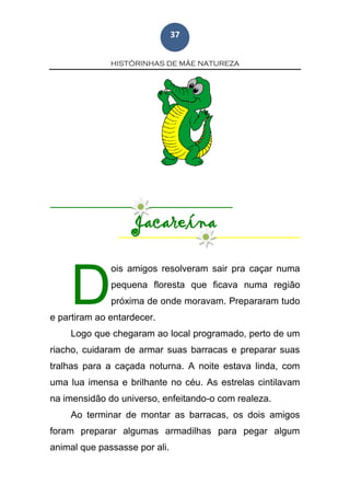 HISTÓRINHAS DE MÃE NATUREZA
37
Jacareína
ois amigos resolveram sair pra caçar numa
pequena floresta que ficava numa região
próxima de onde moravam. Prepararam tudo
e partiram ao entardecer.
Logo que chegaram ao local programado, perto de um
riacho, cuidaram de armar suas barracas e preparar suas
tralhas para a caçada noturna. A noite estava linda, com
uma lua imensa e brilhante no céu. As estrelas cintilavam
na imensidão do universo, enfeitando-o com realeza.
Ao terminar de montar as barracas, os dois amigos
foram preparar algumas armadilhas para pegar algum
animal que passasse por ali.
D
 
