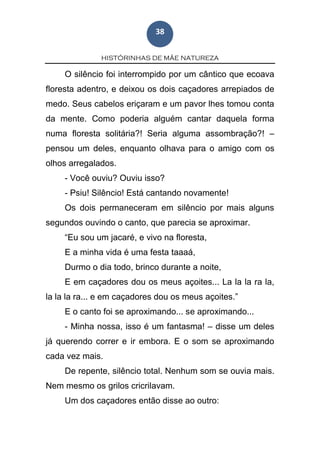 HISTÓRINHAS DE MÃE NATUREZA
38
O silêncio foi interrompido por um cântico que ecoava
floresta adentro, e deixou os dois caçadores arrepiados de
medo. Seus cabelos eriçaram e um pavor lhes tomou conta
da mente. Como poderia alguém cantar daquela forma
numa floresta solitária?! Seria alguma assombração?! –
pensou um deles, enquanto olhava para o amigo com os
olhos arregalados.
- Você ouviu? Ouviu isso?
- Psiu! Silêncio! Está cantando novamente!
Os dois permaneceram em silêncio por mais alguns
segundos ouvindo o canto, que parecia se aproximar.
“Eu sou um jacaré, e vivo na floresta,
E a minha vida é uma festa taaaá,
Durmo o dia todo, brinco durante a noite,
E em caçadores dou os meus açoites... La la la ra la,
la la la ra... e em caçadores dou os meus açoites.”
E o canto foi se aproximando... se aproximando...
- Minha nossa, isso é um fantasma! – disse um deles
já querendo correr e ir embora. E o som se aproximando
cada vez mais.
De repente, silêncio total. Nenhum som se ouvia mais.
Nem mesmo os grilos cricrilavam.
Um dos caçadores então disse ao outro:
 