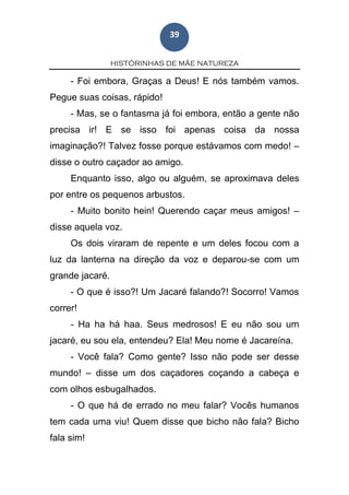 HISTÓRINHAS DE MÃE NATUREZA
39
- Foi embora, Graças a Deus! E nós também vamos.
Pegue suas coisas, rápido!
- Mas, se o fantasma já foi embora, então a gente não
precisa ir! E se isso foi apenas coisa da nossa
imaginação?! Talvez fosse porque estávamos com medo! –
disse o outro caçador ao amigo.
Enquanto isso, algo ou alguém, se aproximava deles
por entre os pequenos arbustos.
- Muito bonito hein! Querendo caçar meus amigos! –
disse aquela voz.
Os dois viraram de repente e um deles focou com a
luz da lanterna na direção da voz e deparou-se com um
grande jacaré.
- O que é isso?! Um Jacaré falando?! Socorro! Vamos
correr!
- Ha ha há haa. Seus medrosos! E eu não sou um
jacaré, eu sou ela, entendeu? Ela! Meu nome é Jacareína.
- Você fala? Como gente? Isso não pode ser desse
mundo! – disse um dos caçadores coçando a cabeça e
com olhos esbugalhados.
- O que há de errado no meu falar? Vocês humanos
tem cada uma viu! Quem disse que bicho não fala? Bicho
fala sim!
 