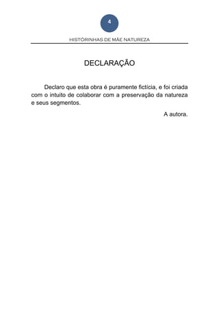 HISTÓRINHAS DE MÃE NATUREZA
4
DECLARAÇÃO
Declaro que esta obra é puramente fictícia, e foi criada
com o intuito de colaborar com a preservação da natureza
e seus segmentos.
A autora.
 