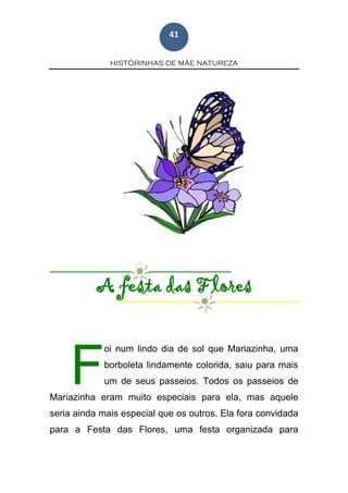 HISTÓRINHAS DE MÃE NATUREZA
41
A festa das Flores
oi num lindo dia de sol que Mariazinha, uma
borboleta lindamente colorida, saiu para mais
um de seus passeios. Todos os passeios de
Mariazinha eram muito especiais para ela, mas aquele
seria ainda mais especial que os outros. Ela fora convidada
para a Festa das Flores, uma festa organizada para
F
 