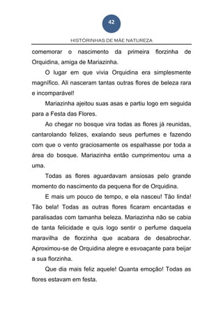 HISTÓRINHAS DE MÃE NATUREZA
42
comemorar o nascimento da primeira florzinha de
Orquidina, amiga de Mariazinha.
O lugar em que vivia Orquidina era simplesmente
magnífico. Ali nasceram tantas outras flores de beleza rara
e incomparável!
Mariazinha ajeitou suas asas e partiu logo em seguida
para a Festa das Flores.
Ao chegar no bosque vira todas as flores já reunidas,
cantarolando felizes, exalando seus perfumes e fazendo
com que o vento graciosamente os espalhasse por toda a
área do bosque. Mariazinha então cumprimentou uma a
uma.
Todas as flores aguardavam ansiosas pelo grande
momento do nascimento da pequena flor de Orquidina.
E mais um pouco de tempo, e ela nasceu! Tão linda!
Tão bela! Todas as outras flores ficaram encantadas e
paralisadas com tamanha beleza. Mariazinha não se cabia
de tanta felicidade e quis logo sentir o perfume daquela
maravilha de florzinha que acabara de desabrochar.
Aproximou-se de Orquidina alegre e esvoaçante para beijar
a sua florzinha.
Que dia mais feliz aquele! Quanta emoção! Todas as
flores estavam em festa.
 
