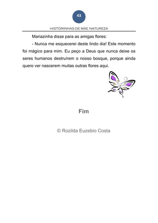 HISTÓRINHAS DE MÃE NATUREZA
43
Mariazinha disse para as amigas flores:
- Nunca me esquecerei deste lindo dia! Este momento
foi mágico para mim. Eu peço a Deus que nunca deixe os
seres humanos destruírem o nosso bosque, porque ainda
quero ver nascerem muitas outras flores aqui.
Fim
© Rozilda Euzebio Costa
 