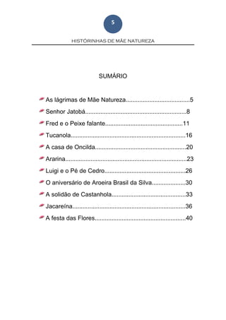 HISTÓRINHAS DE MÃE NATUREZA
5
SUMÁRIO
As lágrimas de Mãe Natureza......................................5
Senhor Jatobá............................................................8
Fred e o Peixe falante..............................................11
Tucanola....................................................................16
A casa de Oncilda......................................................20
Ararina........................................................................23
Luigi e o Pé de Cedro................................................26
O aniversário de Aroeira Brasil da Silva....................30
A solidão de Castanhola............................................33
Jacareína...................................................................36
A festa das Flores......................................................40
 