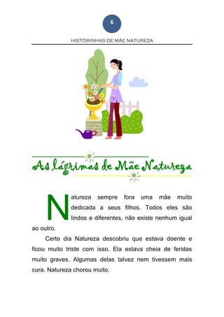 HISTÓRINHAS DE MÃE NATUREZA
6
As lágrimas de Mãe Natureza
atureza sempre fora uma mãe muito
dedicada a seus filhos. Todos eles são
lindos e diferentes, não existe nenhum igual
ao outro.
Certo dia Natureza descobriu que estava doente e
ficou muito triste com isso. Ela estava cheia de feridas
muito graves. Algumas delas talvez nem tivessem mais
cura. Natureza chorou muito.
N
 