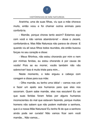 HISTÓRINHAS DE MÃE NATUREZA
7
Ararinha, uma de suas filhas, viu que a mãe chorava
muito, então voou e foi chamar outros animais para
confortá-la.
- Mamãe, porque choras tanto assim? Estamos aqui
com você e não vamos abandoná-la! – disse o Jacaré,
confortando-a. Mas Mãe Natureza não parava de chorar. E
quando viu alí seus filhos todos reunidos, ela então buscou
forças no seu coração e disse:
- Meus filhinhos, não estou chorando por mim e nem
por minhas feridas, eu estou chorando é por causa de
vocês! Pois se eu morrer, vocês também não vão
sobreviver! Isso é muito triste para mim...
Neste momento, o leão ergueu a cabeça com
coragem e disse para sua mãe:
- Olhe mamãe, eu tenho uma idéia! – vamos nos unir
e fazer um apelo aos humanos para que eles nos
socorram. Quem sabe mamãe, eles nos escutem! Eu sei
que suas feridas foram feitas por alguns humanos
inconscientes do mal que estavam fazendo, porque muitos
homens não sabem que não podem maltratar a senhora,
que é a nossa Mãe Natureza! Eu tenho fé de que a senhora
ainda pode ser curada! Não vamos ficar sem você
mamãe... Não vamos...
 
