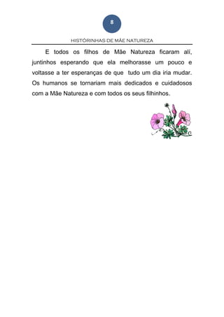 HISTÓRINHAS DE MÃE NATUREZA
8
E todos os filhos de Mãe Natureza ficaram alí,
juntinhos esperando que ela melhorasse um pouco e
voltasse a ter esperanças de que tudo um dia iria mudar.
Os humanos se tornariam mais dedicados e cuidadosos
com a Mãe Natureza e com todos os seus filhinhos.
 