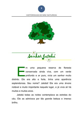 HISTÓRINHAS DE MÃE NATUREZA
9
Senhor Jatobá
m uma pequena reserva de floresta
conservada ainda viva, com um verde
profundo e ar puro, vivia um senhor muito
distinto. Ele era alto e forte, tinha uma aparência
esplendorosa. Seu nome? Jatobá! Ele era uma árvore
notável e muito importante naquele lugar, e já vivia ali há
muitos e muitos anos.
Jatobá todas as noites contemplava as estrelas do
céu. Ele as admirava por tão grande beleza e imenso
brilho.
E
 
