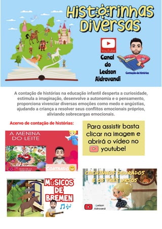 A contação de histórias na educação infantil desperta a curiosidade,
estimula a imaginação, desenvolve a autonomia e o pensamento,
proporciona vivenciar diversas emoções como medo e angústias,
ajudando a criança a resolver seus conflitos emocionais próprios,
aliviando sobrecargas emocionais.
Acervo de contação de histórias: