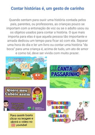 Contar histórias é, um gesto de carinho
Quando sentam para ouvir uma história contada pelos
pais, parentes, ou professores, as crianças pouco se
importam com a entonação de voz ou se o adulto usou ou
os objetos usados para contar a história. O que mais
importa para elas é que aquela pessoa tão importante e
amada dedicou um tempo para ficar só com ela. Separar
uma hora do dia e ler um livro ou contar uma história “da
boca” para uma criança é, acima de tudo, um ato de amor
e como tal, deve ser vivida com muito prazer.
fk
