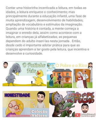Contar uma historinha incentivada a leitura, em todas as
idades, a leitura enriquece o conhecimento; mas
principalmente durante a educação infantil, uma fase de
muita aprendizagem, desenvolvimento de habilidades,
ampliação de vocabulário e estímulos da imaginação.
Quando uma história é contada, a mente começa a
imaginar o enredo dela, assim como acontece com a
leitura, em crianças já alfabetizadas, as pequenas
dependem do adulto inseri-las nesta jornada . Então,
desde cedo é importante adotar prática para que as
crianças aprendam a ter gosto pela leitura, que incentiva e
desenvolve a curiosidade.