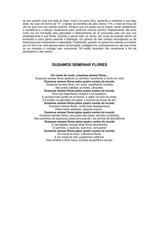 se que quando uma ave bate as asas, move o ar para cima, ajudando a sustentar a ave logo
atrás. Ao voar em forma de "V", o bando se beneficia de pelo menos 71% a mais de força de
vôo do que uma ave voando sozinha. Sempre que um ganso sai do bando, sente subitamente
a resistência e o esforço necessários para continuar voando sozinho. Rapidamente, ele entra
outra vez em formação para aproveitar o deslocamento de ar provocado pela ave que voa
imediatamente à sua frente. Quando o ganso líder se cansa, ele muda de posição dentro da
formação e outro ganso assume a liderança. Os gansos de trás cantam encorajando os da
frente para que mantenham a velocidade. Finalmente, quando um ganso fica doente ou é ferido
por um tiro e cai, dois gansos saem da formação, protegem-no, acompanham-no até que morra
ou se recupere e consiga voar novamente. Só então, levantam vôo novamente a fim de
alcançarem o seu bando.




                       OUSAMOS SEMENAR FLORES

                      Em nome do vento, ousamos semear flores...
          Ousamos semear flores abolindo os canhões, revertendo a morte em vida!
                Ousamos semear flores pelos quatro cantos do mundo.
                  Ousamos semear flores, em cores, espalhando canções
                          Nas poses caladas, surradas, cansadas.
                Ousamos semear flores pelos quatro cantos do mundo.
                       Para que estas flores cresçam e se espalhem,
               E proíbam todo portão de se fechar; e calem os fuzis da morte;
               E invadam os gabinetes do poder; e encham as bocas de sim.
                Ousamos semear flores pelos quatro cantos do mundo.
                    Ousamos semear flores, contra toda desesperança,
                          Pelas mãos solidárias, daquela criança...
                Ousamos semear flores pelos quatro cantos do mundo.
             Ousamos semear flores, nas portas das casas, escolas e presídios,
         Nos caminhos da esperança desta terra grande, nos sonhos de abundância!
                 Ousamos semear flores pelos quatro cantos do mundo
                       E nas pétalas viçosas desta flores persistentes
                       O oprimido, o excluído, será livre, será gente!
                Ousamos semear flores pelos quatro cantos do mundo.
                           Em nome do amor, cultivamos flores.
                         E em nome da vida, ousaremos colhê-las.
                  Para enfeitar a farta mesa, da festa da partilha e da paz.
 