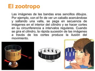 El zootropo Las im ág enes de las bandas eras sencillos dibujos. Por ejemplo, con el fin de ver un caballo acerc ándose y saltando una valla, se pega en secuencia de imágenes en el interior del cilindro y se hacer cortes en su circunferencia a intervalos regulares. Cuando se gira el cilindro, la rápida sucesión de las imágenes a través de los cortes produce la ilusión del movimiento. 