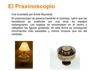 El Praxinoscopio Fue inventado por Emile Reynauld. El praxinoscopio se parec ía bastante al zootropo, salvo que las hendiduras se sustituían por una serie de espejos rectangulares. Los espejos se encontraban en el centro y reflejaban las figuras giratorias, de está forma se conseguían movimientos más pausados y menos bruscos que los del zootropo. 