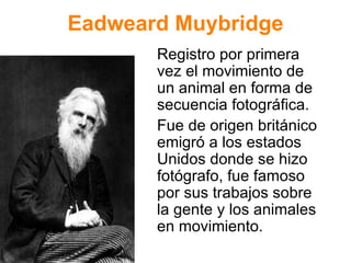 Eadweard Muybridge Registro por primera vez el movimiento de un animal en forma de secuencia fotogr áfica.  Fue de origen británico emigró a los estados Unidos donde se hizo fotógrafo, fue famoso por sus trabajos sobre la gente y los animales en movimiento. 