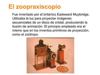 El zoopraxiscopio Fue inventado por el brit ánico Eadweard Muybridge.  Utilizaba la luz para proyectar im ágenes secuenciales de un disco de cristal, produciendo la ilusión de animación. El principio empleado era el mismo que en los inventos primitivos de proyección, como el zoótropo. 