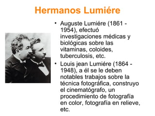 Hermanos Lumi ére Auguste Lumi ére (1861 - 1954), efectuó investigaciones médicas y biológicas sobre las vitaminas, coloides, tuberculosis, etc. Louis jean Lumiére (1864 - 1948), a él se le deben notables trabajos sobre la técnica fotográfica, construyo el cinematógrafo, un procedimiento de fotografía en color, fotografía en relieve, etc. 