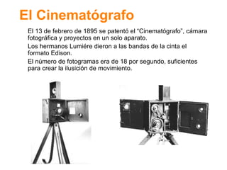 El Cinemat ógrafo El 13 de febrero de 1895 se patent ó el “Cinematógrafo”, cámara fotográfica y proyectos en un solo aparato. Los hermanos Lumiére dieron a las bandas de la cinta el formato Edison. El número de fotogramas era de 18 por segundo, suficientes para crear la ilusición de movimiento. 