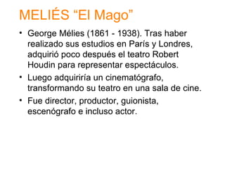 MELI ÉS “El Mago” George M élies (1861 - 1938). Tras haber realizado sus estudios en París y Londres, adquirió poco después el teatro Robert Houdin para representar espectáculos. Luego adquiriría un cinematógrafo, transformando su teatro en una sala de cine. Fue director, productor, guionista, escenógrafo e incluso actor. 