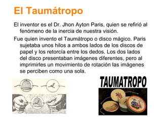 El Taum átropo El inventor es el Dr. Jhon Ayton Paris, quien se refiri ó al fenómeno de la inercia de nuestra visión. Fue quien invento el Taumátropo o disco mágico. Paris sujetaba unos hilos a ambos lados de los discos de papel y los retorcía entre los dedos. Los dos lados del disco presentaban imágenes diferentes, pero al imprimirles un movimiento de rotación las imágenes se perciben como una sola. 