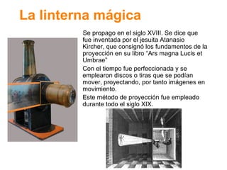 La linterna m ágica Se propago en el siglo XVIII. Se dice que fue inventada por el jesuita Atanasio Kircher, que consign ó los fundamentos de la proyección en su libro “Ars magna Lucis et Umbrae” Con el tiempo fue perfeccionada y se emplearon discos o tiras que se podían mover, proyectando, por tanto imágenes en movimiento. Este m étodo de proyección fue empleado durante todo el siglo XIX. 