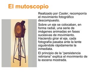 El mutoscopio Realizado por  Casler , recompon ía el movimiento fotográfico descompuesto. Sobre un eje se colocaban, en forma radial, una serie de imágenes animadas en fases sucesivas de movimiento. Haciendo girar el eje, cada fotografía pasaba ante la lente siguiéndole rápidamente la inmediata. El principio de la “persistencia retiniana” explica el movimiento de la escena mostrada. 