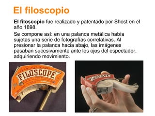 El filoscopio El filoscopio  fue realizado y patentado por Shost en el año 1898. Se compone as í: en una palanca metálica había sujetas una serie de fotografías correlativas. Al presionar la palanca hacia abajo, las imágenes pasaban sucesivamente ante los ojos del espectador, adquiriendo movimiento. 