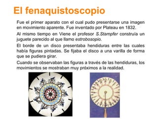 El fenaquistoscopio Fue el primer aparato con el cual pudo presentarse una imagen en movimiento aparente. Fue inventado por Plateau en 1832. Al mismo tiempo en Viene el profesor  S.Stampfer  constru ía un juguete parecido al que llamo  estrobosopio . El borde de un disco presentaba hendiduras entre las cuales había figuras pintadas. Se fijaba el disco a una varilla de forma que se pudiera girar. Cuando se observaban las figuras a trav és de las hendiduras, los movimientos se mostraban muy próximos a la realidad. 
