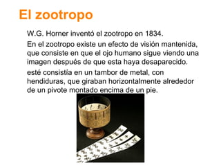 El zootropo W.G. Horner invent ó el zootropo en 1834. En el zootropo existe un efecto de visión mantenida, que consiste en que el ojo humano sigue viendo una imagen después de que esta haya desaparecido. esté consistía en un tambor de metal, con hendiduras, que giraban horizontalmente alrededor de un pivote montado encima de un pie. 