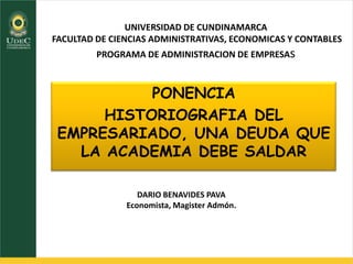 UNIVERSIDAD DE CUNDINAMARCA
FACULTAD DE CIENCIAS ADMINISTRATIVAS, ECONOMICAS Y CONTABLES
PROGRAMA DE ADMINISTRACION DE EMPRESAs
PONENCIA
HISTORIOGRAFIA DEL
EMPRESARIADO, UNA DEUDA QUE
LA ACADEMIA DEBE SALDAR
DARIO BENAVIDES PAVA
Economista, Magister Admón.
 