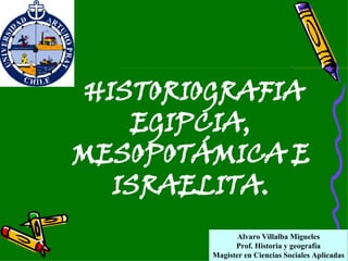 Alvaro Villalba Migueles Prof. Historia y geografía Magister en Ciencias Sociales Aplicadas HISTORIOGRAFIA EGIPCIA, MESOPOTÁMICA E ISRAELITA. 