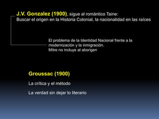 Groussac (1900)
La crítica y el método
La verdad sin dejar lo literario
J.V. Gonzalez (1900), sigue al romántico Taine:
Buscar el origen en la Historia Colonial, la nacionalidad en las raíces
El problema de la Identidad Nacional frente a la
modernización y la inmigración.
Mitre no incluye al aborigen
 