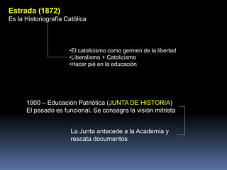1900 – Educación Patriótica (JUNTA DE HISTORIA)
El pasado es funcional. Se consagra la visión mitrista
La Junta antecede a la Academia y
rescata documentos
Estrada (1872)
Es la Historiografía Católica
•El catolicismo como germen de la libertad
•Liberalismo + Catolicismo
•Hacer pié en la educación
 