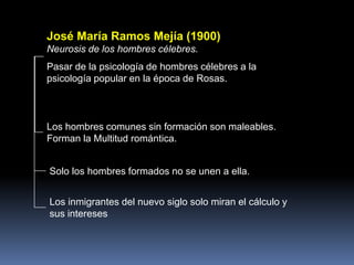 José María Ramos Mejía (1900)
Neurosis de los hombres célebres.
Pasar de la psicología de hombres célebres a la
psicología popular en la época de Rosas.
Los hombres comunes sin formación son maleables.
Forman la Multitud romántica.
Solo los hombres formados no se unen a ella.
Los inmigrantes del nuevo siglo solo miran el cálculo y
sus intereses
 