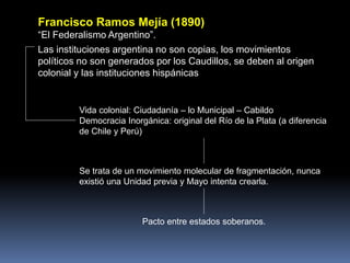 Francisco Ramos Mejía (1890)
“El Federalismo Argentino”.
Las instituciones argentina no son copias, los movimientos
políticos no son generados por los Caudillos, se deben al origen
colonial y las instituciones hispánicas
Vida colonial: Ciudadanía – lo Municipal – Cabildo
Democracia Inorgánica: original del Río de la Plata (a diferencia
de Chile y Perú)
Se trata de un movimiento molecular de fragmentación, nunca
existió una Unidad previa y Mayo intenta crearla.
Pacto entre estados soberanos.
 
