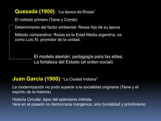 Quesada (1900): “La época de Rosas”
El método primero (Taine y Comte)
Determinismo del factor ambiental: Rosas hijo de su época
Método comparativo: Rosas es la Edad Media argentina, es
como Luis XI, promotor de la unidad.
Juan García (1900): “La Ciudad Indiana”
La modernización no pudo superar a la socialidad originaria (Taine y el
espíritu de la historia)
Historia Circular, lejos del optimismo mitrista.
Veía en el pasado no democracia inorgánica, sino brutalidad y primitivismo
El modelo alemán: pedagogía para las elites.
La fortaleza del Estado (el orden social)
 