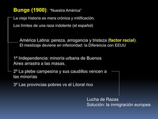 Bunge (1900): “Nuestra América”
La vieja historia es mera crónica y mitificación.
Los límites de una raza indolente (el español)
América Latina: pereza, arrogancia y tristeza (factor racial).
El mestizaje deviene en inferioridad: la Diferencia con EEUU
1º Independencia: minoría urbana de Buenos
Aires arrastra a las masas.
2º La plebe campesina y sus caudillos vencen a
las minorías
3º Las provincias pobres vs el Litoral rico
Lucha de Razas
Solución: la inmigración europea
 