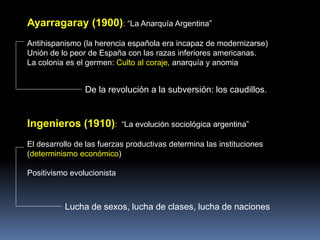 Ayarragaray (1900): “La Anarquía Argentina”
Antihispanismo (la herencia española era incapaz de modernizarse)
Unión de lo peor de España con las razas inferiores americanas.
La colonia es el germen: Culto al coraje, anarquía y anomia
De la revolución a la subversión: los caudillos.
Ingenieros (1910): “La evolución sociológica argentina”
El desarrollo de las fuerzas productivas determina las instituciones
(determinismo económico)
Positivismo evolucionista
Lucha de sexos, lucha de clases, lucha de naciones
 