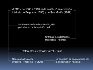 MITRE - de 1880 a 1910 nada sustituyó su erudición
(Historia de Belgrano (1858) y de San Martín (1887)
Conciencia Histórica
(Pasado – Presente – Futuro)
Se diferencia del relato literario, del
periodismo, de la tradición oral.
Criterios metodológicos
Heurística - Fuentes
Referentes externos: Guizot - Taine
La erudición se compromete con
la construcción nacional
 